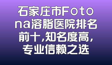 石家庄市Fotona溶脂医院排名前十，知名度高，专业信赖之选