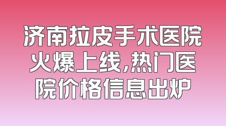 济南拉皮手术医院火爆上线，热门医院价格信息出炉