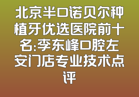 北京半口诺贝尔种植牙优选医院前十名：李东峰口腔左安门店专业技术点评