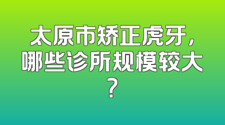 太原市矫正虎牙，哪些诊所规模较大？