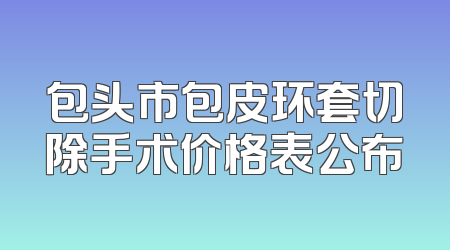 包头市包皮环套切除手术价格表公布