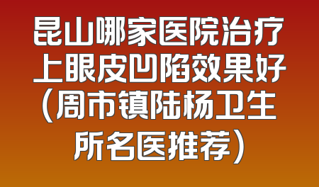 昆山哪家医院治疗上眼皮凹陷效果好（周市镇陆杨卫生所名医推荐）