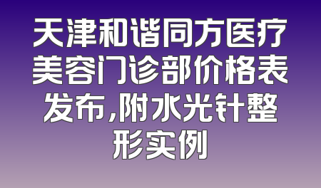 天津和谐同方医疗美容门诊部价格表发布，附水光针整形实例