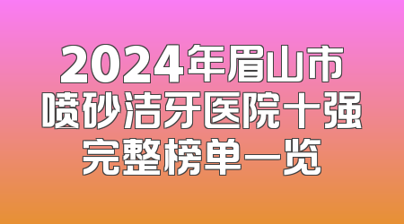 2024年眉山市喷砂洁牙医院十强完整榜单一览
