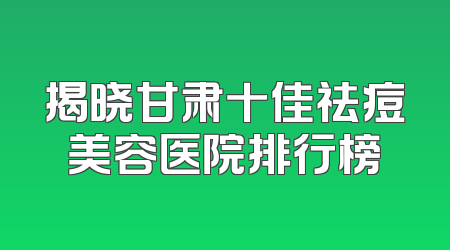 揭晓甘肃十佳祛痘美容医院排行榜