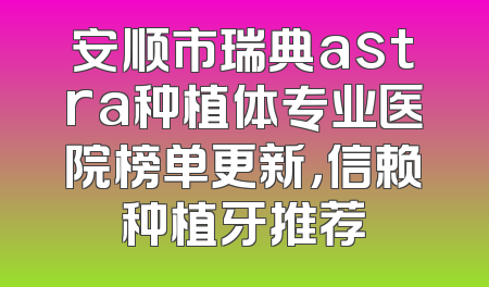 安顺市瑞典astra种植体专业医院榜单更新，信赖种植牙推荐