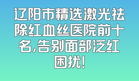 辽阳市精选激光祛除红血丝医院前十名，告别面部泛红困扰！