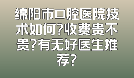 绵阳市口腔医院技术如何？收费贵不贵？有无好医生推荐？