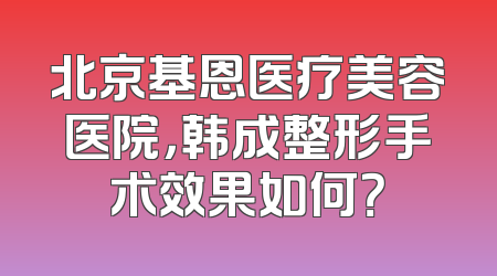 北京基恩医疗美容医院，韩成整形手术效果如何？