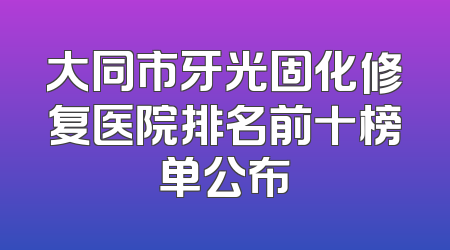 大同市牙光固化修复医院排名前十榜单公布