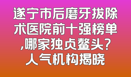 遂宁市后磨牙拔除术医院前十强榜单，哪家独占鳌头？人气机构揭晓