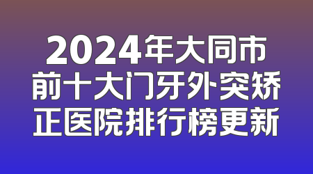 2024年大同市前十大门牙外突矫正医院排行榜更新