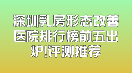 深圳乳房形态改善医院排行榜前五出炉！评测推荐