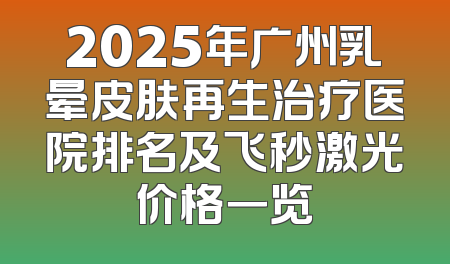 2025年广州乳晕皮肤再生治疗医院排名及飞秒激光价格一览
