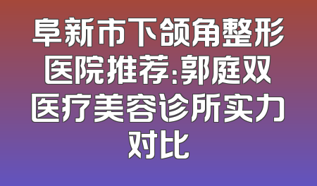 阜新市下颌角整形医院推荐：郭庭双医疗美容诊所实力对比