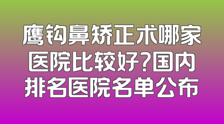 鹰钩鼻矫正术哪家医院比较好？国内排名医院名单公布
