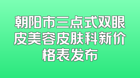 朝阳市三点式双眼皮美容皮肤科新价格表发布
