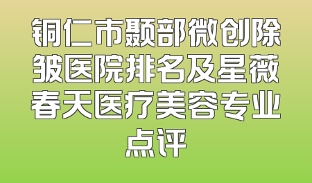铜仁市颞部微创除皱医院排名及星薇春天医疗美容专业点评