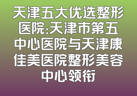天津五大优选整形医院：天津市第五中心医院与天津康佳美医院整形美容中心领衔