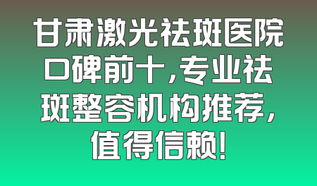甘肃激光祛斑医院口碑前十，专业祛斑整容机构推荐，值得信赖！
