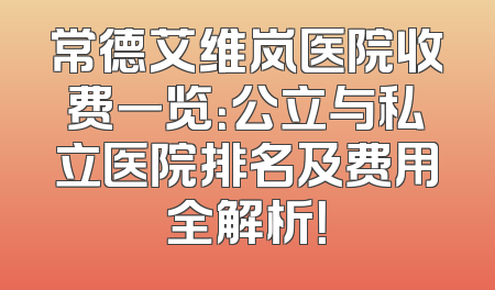 常德艾维岚医院收费一览：公立与私立医院排名及费用全解析！