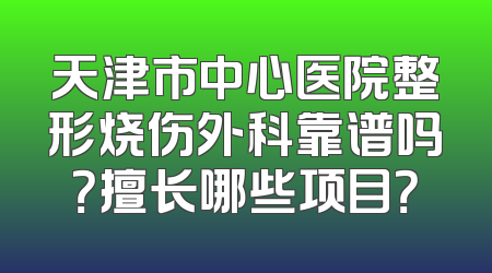 天津市中心医院整形烧伤外科靠谱吗？擅长哪些项目？