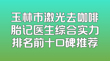 玉林市激光去咖啡胎记医生综合实力排名前十口碑推荐