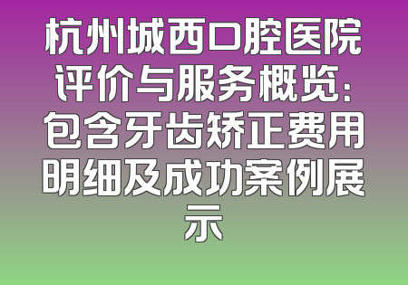 杭州城西口腔医院评价与服务概览：包含牙齿矫正费用明细及成功案例展示