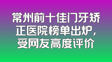 常州前十佳门牙矫正医院榜单出炉，受网友高度评价