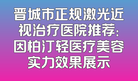 晋城市正规激光近视治疗医院推荐：因柏汀轻医疗美容实力效果展示