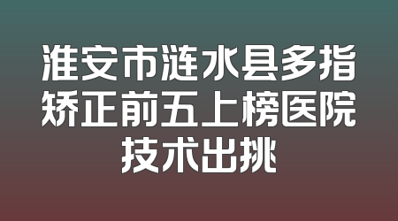 淮安市涟水县多指矫正前五上榜医院技术出挑