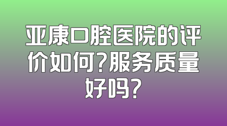 亚康口腔医院的评价如何？服务质量好吗？
