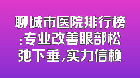 聊城市医院排行榜：专业改善眼部松弛下垂，实力信赖