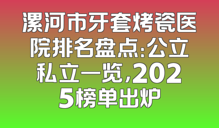 漯河市牙套烤瓷医院排名盘点：公立私立一览，2025榜单出炉