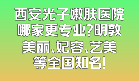 西安光子嫩肤医院哪家更专业？明敦美丽、妃容、艺美等全国知名！