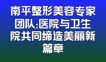 南平整形美容专家团队：医院与卫生院共同缔造美丽新篇章