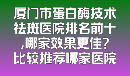 厦门市蛋白酶技术祛斑医院排名前十，哪家效果更佳？比较推荐哪家医院