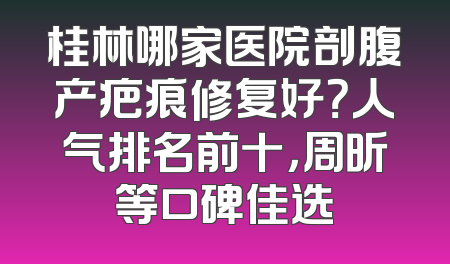 桂林哪家医院剖腹产疤痕修复好？人气排名前十，周昕等口碑佳选