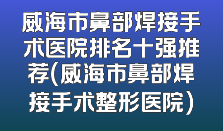 威海市鼻部焊接手术医院排名十强推荐（威海市鼻部焊接手术整形医院）