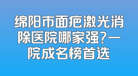 绵阳市面疤激光消除医院哪家强？一院成名榜首选