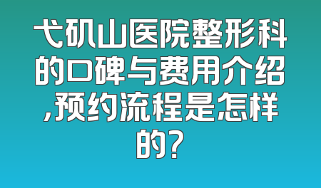 弋矶山医院整形科的口碑与费用介绍，预约流程是怎样的？