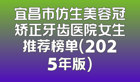 宜昌市仿生美容冠矫正牙齿医院女生推荐榜单（2025年版）