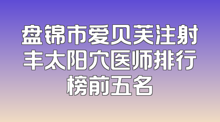 盘锦市爱贝芙注射丰太阳穴医师排行榜前五名