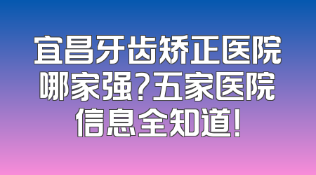 宜昌牙齿矫正医院哪家强？五家医院信息全知道！