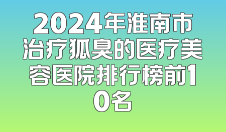 2024年淮南市治疗狐臭的医疗美容医院排行榜前10名