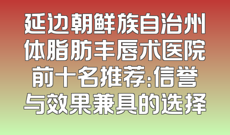 延边朝鲜族自治州体脂肪丰唇术医院前十名推荐：信誉与效果兼具的选择