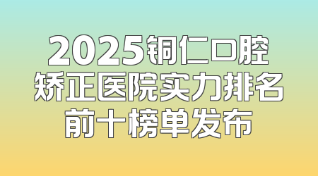 2025铜仁口腔矫正医院实力排名前十榜单发布