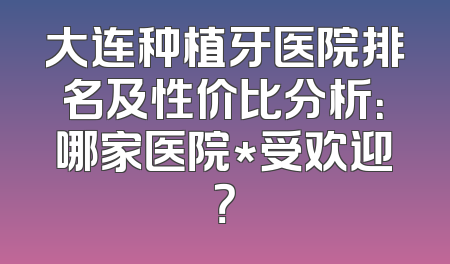 大连种植牙医院排名及性价比分析：哪家医院*受欢迎？