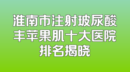 淮南市注射玻尿酸丰苹果肌十大医院排名揭晓