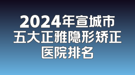 2024年宣城市五大正雅隐形矫正医院排名